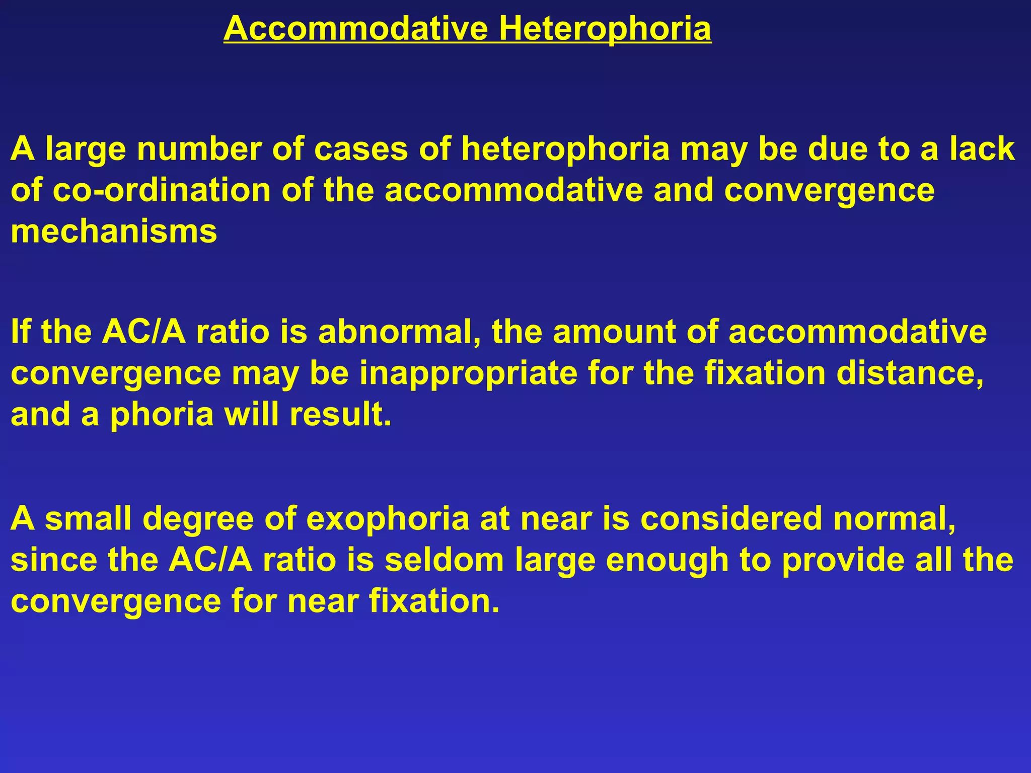 A large number of cases of heterophoria may be due to a lack
of co-ordination of the accommodative and convergence
mechanisms
If the AC/A ratio is abnormal, the amount of accommodative
convergence may be inappropriate for the fixation distance,
and a phoria will result.
A small degree of exophoria at near is considered normal,
since the AC/A ratio is seldom large enough to provide all the
convergence for near fixation.
Accommodative Heterophoria
 