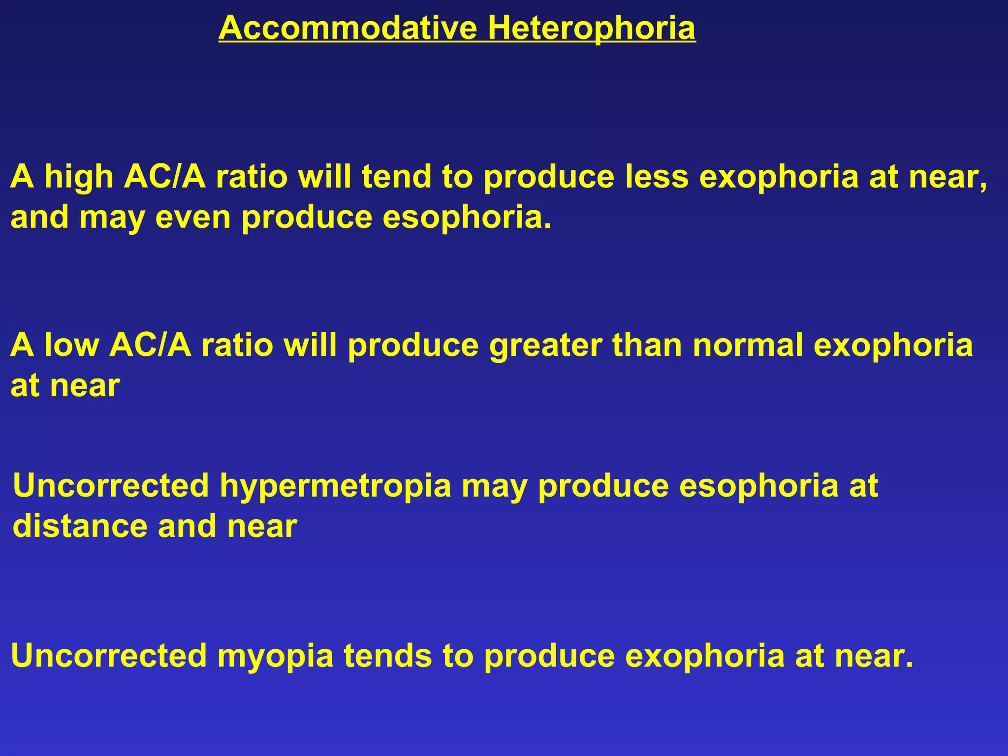 A high AC/A ratio will tend to produce less exophoria at near,
and may even produce esophoria.
A low AC/A ratio will produce greater than normal exophoria
at near
Uncorrected hypermetropia may produce esophoria at
distance and near
Uncorrected myopia tends to produce exophoria at near.
Accommodative Heterophoria
 