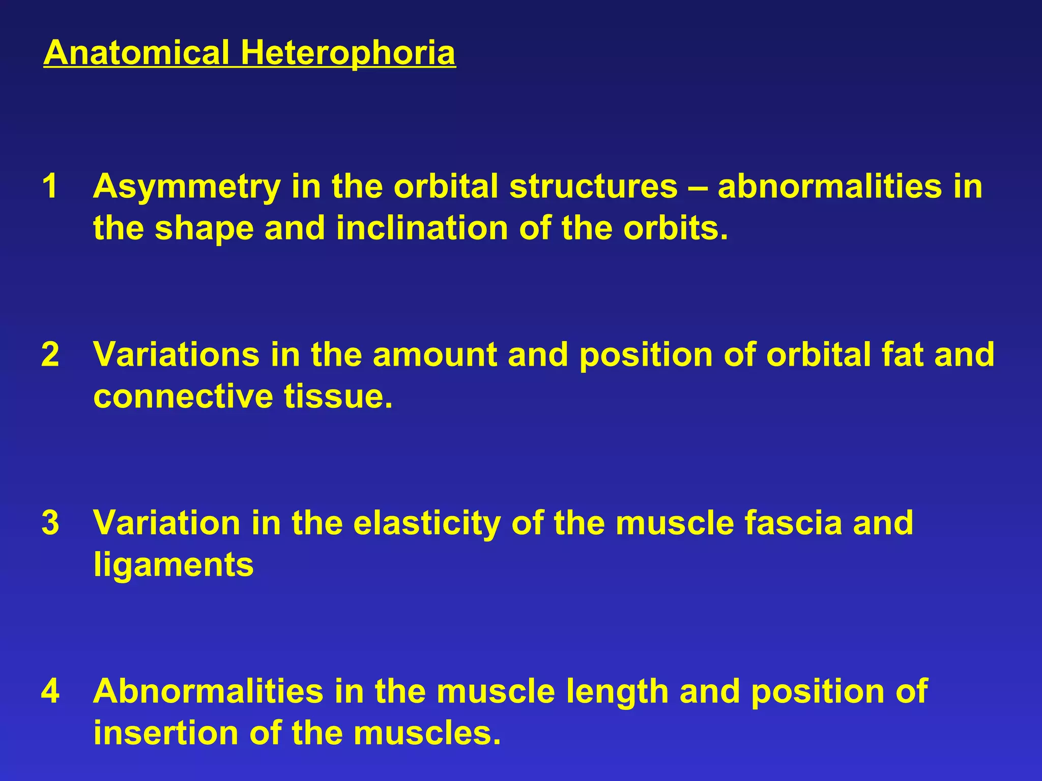 1 Asymmetry in the orbital structures – abnormalities in
the shape and inclination of the orbits.
2 Variations in the amount and position of orbital fat and
connective tissue.
3 Variation in the elasticity of the muscle fascia and
ligaments
4 Abnormalities in the muscle length and position of
insertion of the muscles.
Anatomical Heterophoria
 