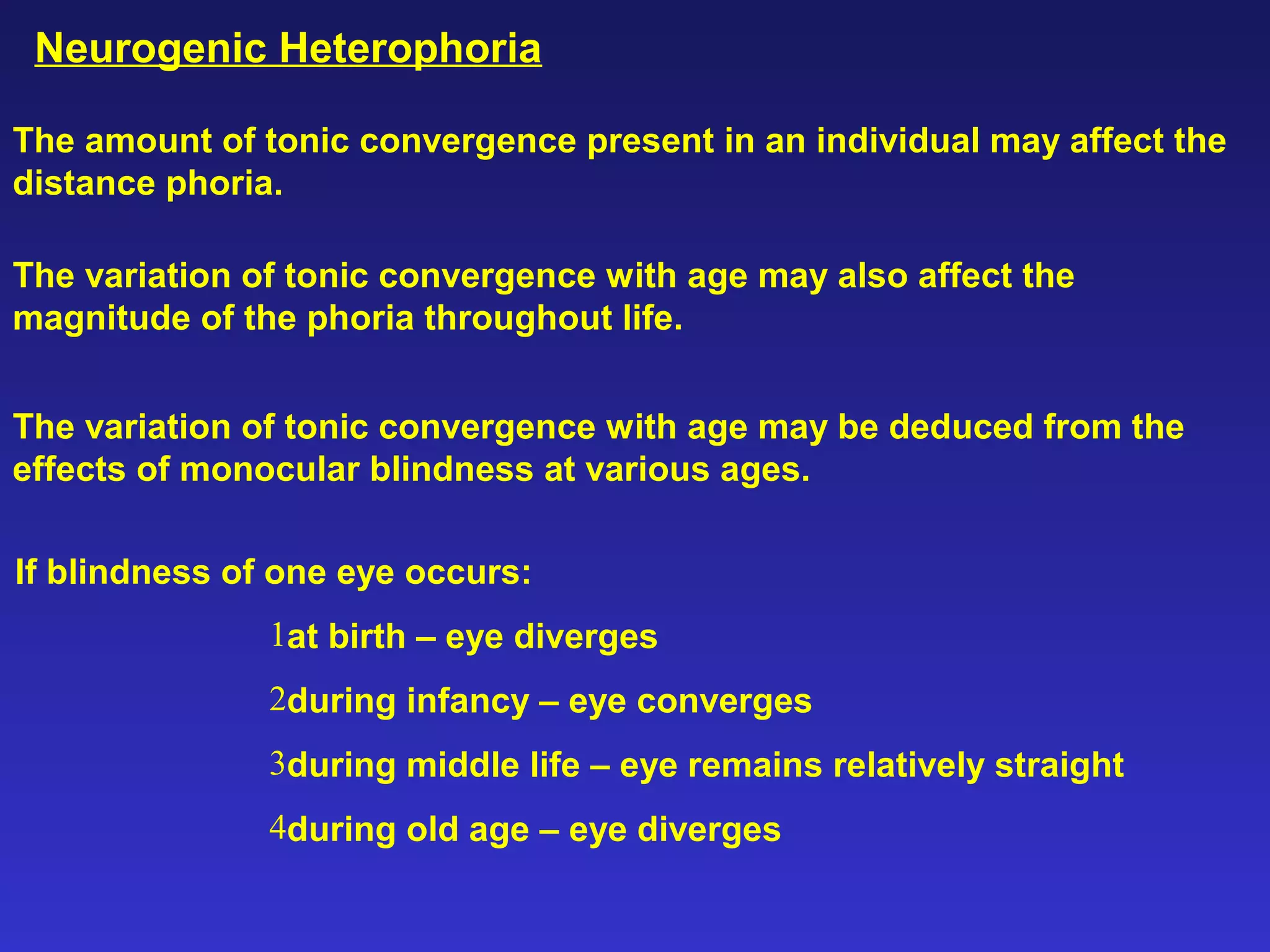 Neurogenic Heterophoria
The amount of tonic convergence present in an individual may affect the
distance phoria.
The variation of tonic convergence with age may also affect the
magnitude of the phoria throughout life.
The variation of tonic convergence with age may be deduced from the
effects of monocular blindness at various ages.
If blindness of one eye occurs:
1at birth – eye diverges
2during infancy – eye converges
3during middle life – eye remains relatively straight
4during old age – eye diverges
 