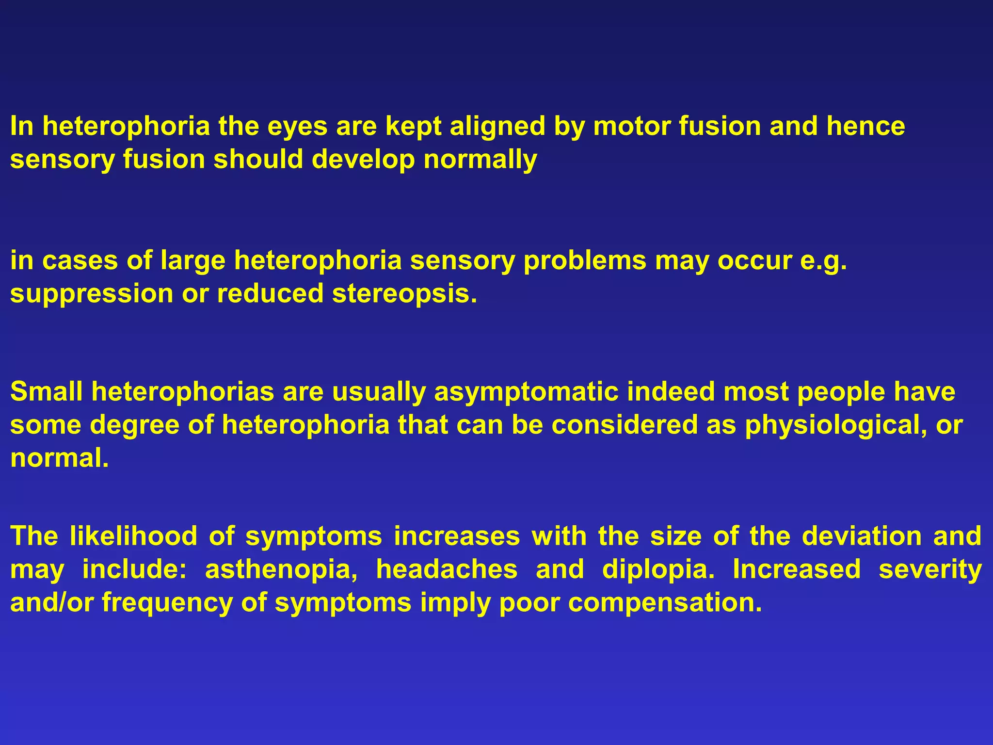 In heterophoria the eyes are kept aligned by motor fusion and hence
sensory fusion should develop normally
in cases of large heterophoria sensory problems may occur e.g.
suppression or reduced stereopsis.
Small heterophorias are usually asymptomatic indeed most people have
some degree of heterophoria that can be considered as physiological, or
normal.
The likelihood of symptoms increases with the size of the deviation and
may include: asthenopia, headaches and diplopia. Increased severity
and/or frequency of symptoms imply poor compensation.
 