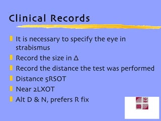 Clinical Records It is necessary to specify the eye in strabismus Record the size in ∆ Record the distance the test was performed Distance 5RSOT Near 2LXOT Alt D & N, prefers R fix 