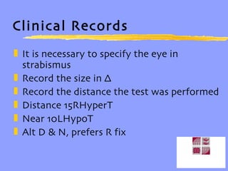 Clinical Records It is necessary to specify the eye in strabismus Record the size in ∆ Record the distance the test was performed Distance 15RHyperT Near 10LHypoT Alt D & N, prefers R fix 
