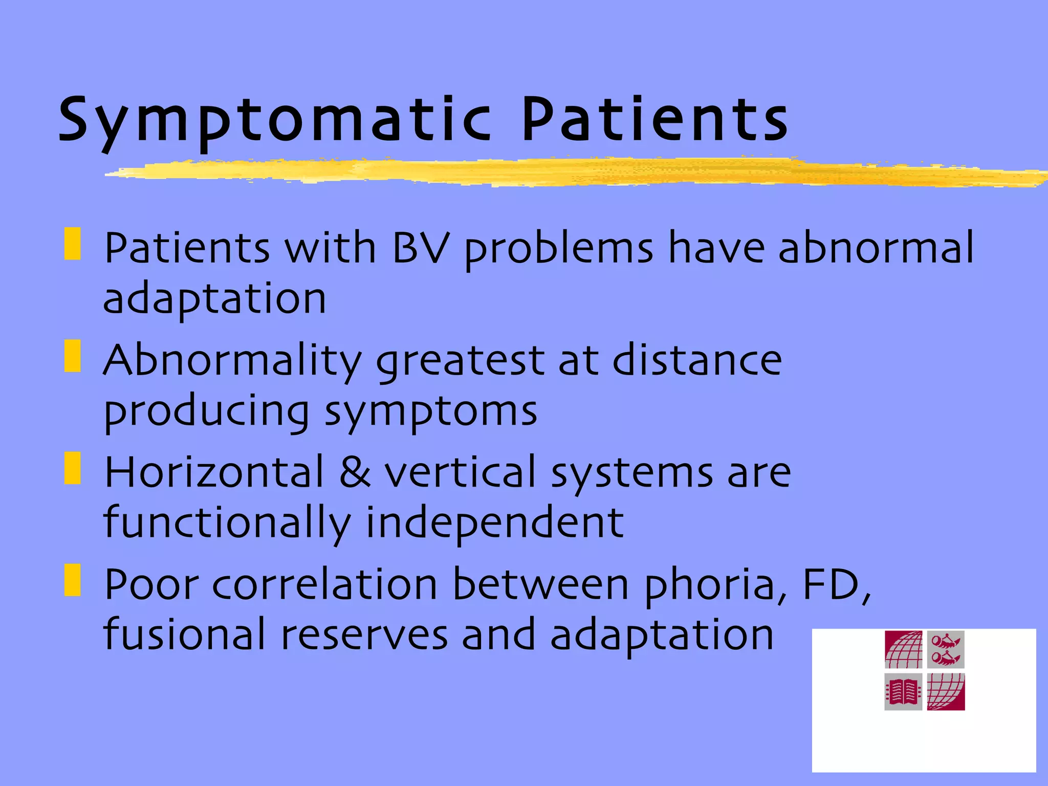 Symptomatic Patients Patients with BV problems have abnormal adaptation Abnormality greatest at distance producing symptoms Horizontal & vertical systems are functionally independent Poor correlation between phoria, FD, fusional reserves and adaptation