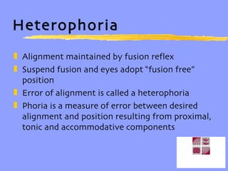 Heterophoria Alignment maintained by fusion reflex Suspend fusion and eyes adopt “fusion free” position Error of alignment is called a heterophoria Phoria is a measure of error between desired alignment and position resulting from proximal, tonic and accommodative components 