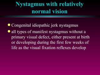 Nystagmus with relatively normal vision Congenital idiopathic jerk nystagmus all types of manifest nystagmus without a primary visual defect, either present at birth or developing during the first few weeks of life as the visual fixation reflexes develop 