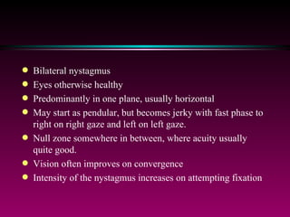 Bilateral nystagmus  Eyes otherwise healthy Predominantly in one plane, usually horizontal May start as pendular, but becomes jerky with fast phase to right on right gaze and left on left gaze.  Null zone somewhere in between, where acuity usually quite good. Vision often improves on convergence Intensity of the nystagmus increases on attempting fixation 