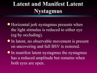 Latent and Manifest Latent Nystagmus Horizontal jerk nystagmus presents when the light stimulus is reduced to either eye (eg by occluding).  In latent, no observable movement is present on uncovering and full BSV is restored. In manifest latent nystagmus the nystagmus has a reduced amplitude but remains when both eyes are open.  