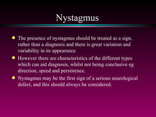 Nystagmus The presence of nystagmus should be treated as a sign, rather than a diagnosis and there is great variation and variability in its appearance However there are characteristics of the different types which can aid diagnosis, whilst not being conclusive eg direction, speed and persistence. Nystagmus may be the first sign of a serious neurological defect, and this should always be considered. 