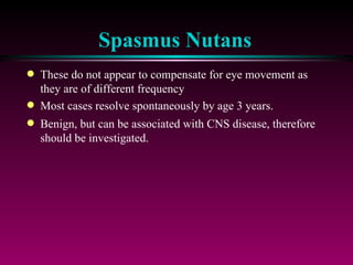 Spasmus Nutans These do not appear to compensate for eye movement as they are of different frequency Most cases resolve spontaneously by age 3 years. Benign, but can be associated with CNS disease, therefore should be investigated. 