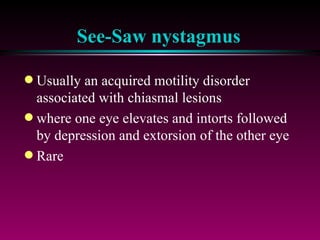 See-Saw nystagmus Usually an acquired motility disorder associated with chiasmal lesions where one eye elevates and intorts followed by depression and extorsion of the other eye Rare 