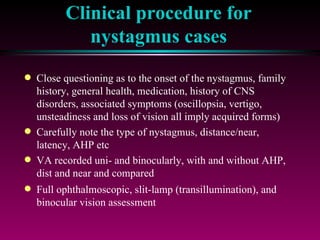 Clinical procedure for nystagmus cases Close questioning as to the onset of the nystagmus, family history, general health, medication, history of CNS disorders, associated symptoms (oscillopsia, vertigo, unsteadiness and loss of vision all imply acquired forms) Carefully note the type of nystagmus, distance/near, latency, AHP etc VA recorded uni- and binocularly, with and without AHP, dist and near and compared Full ophthalmoscopic, slit-lamp (transillumination), and binocular vision assessment 