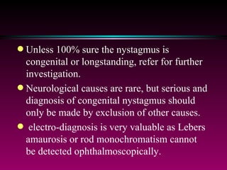 Unless 100% sure the nystagmus is congenital or longstanding, refer for further investigation.  Neurological causes are rare, but serious and diagnosis of congenital nystagmus should only be made by exclusion of other causes.  electro-diagnosis is very valuable as Lebers amaurosis or rod monochromatism cannot be detected ophthalmoscopically. 