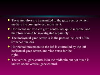These impulses are transmitted to the gaze centres, which mediate the conjugate eye movement.  Horizontal and vertical gaze control are quite separate, and therefore should be investigated separately. The horizontal gaze centre is in the pons at the level of the 6 th  nerve nucleus.  Horizontal movement to the left is controlled by the left horizontal gaze centre, and vice-versa for the right.  The vertical gaze centre is in the midbrain but not much is known about vertical gaze control. 