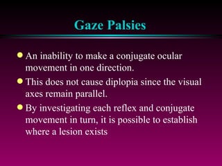 Gaze Palsies An inability to make a conjugate ocular movement in one direction.  This does not cause diplopia since the visual axes remain parallel. By investigating each reflex and conjugate movement in turn, it is possible to establish where a lesion exists 