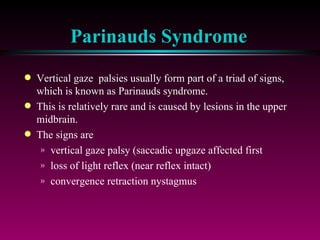 Parinauds Syndrome Vertical gaze  palsies usually form part of a triad of signs, which is known as Parinauds syndrome. This is relatively rare and is caused by lesions in the upper midbrain. The signs are vertical gaze palsy (saccadic upgaze affected first loss of light reflex (near reflex intact) convergence retraction nystagmus 