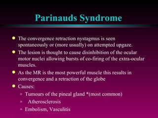 Parinauds Syndrome The convergence retraction nystagmus is seen spontaneously or (more usually) on attempted upgaze.  The lesion is thought to cause disinhibition of the ocular motor nuclei allowing bursts of co-firing of the extra-ocular muscles.  As the MR is the most powerful muscle this results in convergence and a retraction of the globe Causes: Tumours of the pineal gland *(most common) Atherosclerosis Embolism, Vasculitis 