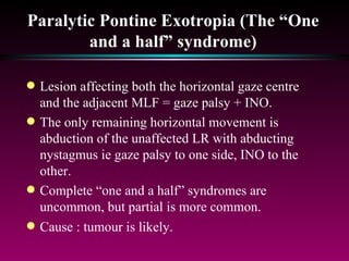 Paralytic Pontine Exotropia (The “One and a half” syndrome) Lesion affecting both the horizontal gaze centre and the adjacent MLF = gaze palsy + INO.  The only remaining horizontal movement is abduction of the unaffected LR with abducting nystagmus ie gaze palsy to one side, INO to the other. Complete “one and a half” syndromes are uncommon, but partial is more common. Cause : tumour is likely. 