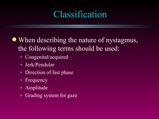 Classification When describing the nature of nystagmus, the following terms should be used: Congenital/acquired Jerk/Pendular Direction of fast phase Frequency Amplitude Grading system for gaze 