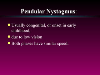 Pendular Nystagmus :  Usually congenital, or onset in early childhood,  due to low vision Both phases have similar speed. 