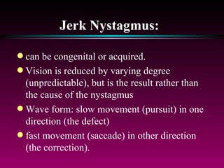 Jerk Nystagmus:   can be congenital or acquired.  Vision is reduced by varying degree (unpredictable), but is the result rather than the cause of the nystagmus Wave form: slow movement (pursuit) in one direction (the defect) fast movement (saccade) in other direction (the correction). 