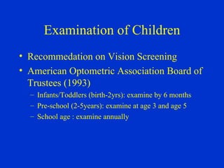 Examination of Children Recommedation on Vision Screening American Optometric Association Board of Trustees (1993) Infants/Toddlers (birth-2yrs): examine by 6 months Pre-school (2-5years): examine at age 3 and age 5 School age : examine annually  