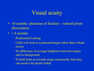 Visual acuity <6 months: alteration of fixation - vertical prism dissociation > 6 months Preferential looking Child will look at a patterned target rather than a blank screen No difference in average brightness between targets and its background If child looks at towards target consistently then they can resolve the detail within 