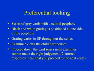 Preferential looking Series of grey cards with a central peephole Black and white grating is positioned at one side of the peephole Grating varies in SF throughout the series Examiner views the child’s responses Proceed down the card series until examiner cannot make the right judgement (2 correct responses mean that you proceed to the next scale) 