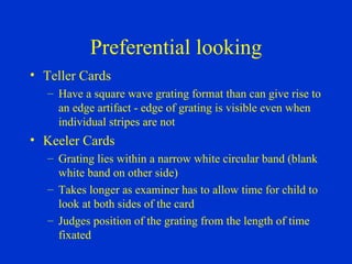 Preferential looking Teller Cards Have a square wave grating format than can give rise to an edge artifact - edge of grating is visible even when individual stripes are not Keeler Cards Grating lies within a narrow white circular band (blank white band on other side) Takes longer as examiner has to allow time for child to look at both sides of the card Judges position of the grating from the length of time fixated 