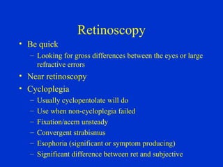 Retinoscopy Be quick Looking for gross differences between the eyes or large refractive errors  Near retinoscopy Cycloplegia Usually cyclopentolate will do Use when non-cycloplegia failed Fixation/accm unsteady Convergent strabismus Esophoria (significant or symptom producing) Significant difference between ret and subjective 