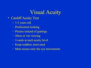 Visual Acuity Cardiff Acuity Test 1-3 years old Preferential looking Picture instead of gratings 50cm or 1m viewing 3 cards at each acuity level Keep toddlers motivated Must assess only the eye movements 