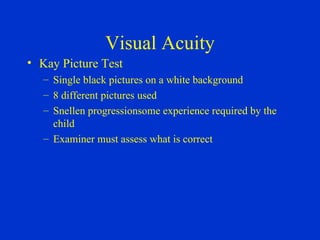 Visual Acuity Kay Picture Test Single black pictures on a white background 8 different pictures used Snellen progressionsome experience required by the child Examiner must assess what is correct 