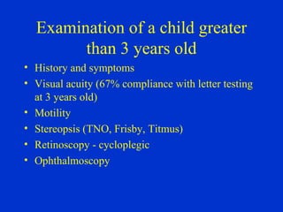 Examination of a child greater than 3 years old History and symptoms Visual acuity (67% compliance with letter testing at 3 years old) Motility Stereopsis (TNO, Frisby, Titmus) Retinoscopy - cycloplegic Ophthalmoscopy 