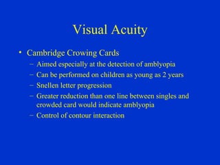 Visual Acuity Cambridge Crowing Cards Aimed especially at the detection of amblyopia Can be performed on children as young as 2 years Snellen letter progression Greater reduction than one line between singles and crowded card would indicate amblyopia Control of contour interaction 