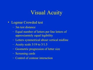 Visual Acuity Logmar Crowded test 3m test distance Equal number of letters per line letters of approxiamtely equal legibility Letters symmetrical about vertical midline Acuity scale 3/19 to 3/1.5 Geometric progression of letter size Screening cards Control of contour interaction 