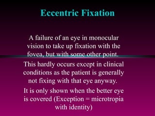 Eccentric Fixation A failure of an eye in monocular vision to take up fixation with the fovea, but with some other point.  This hardly occurs except in clinical conditions as the patient is generally not fixing with that eye anyway.  It is only shown when the better eye is covered (Exception = microtropia with identity) 
