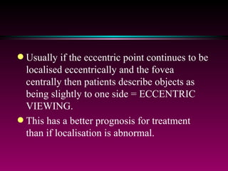 In EF the relative localisation may be as follows: - Normal or abnormal at eccentrically fixing retinal point -  Normal or abnormal at the fovea of the same eye Usually if the eccentric point continues to be localised eccentrically and the fovea centrally then patients describe objects as being slightly to one side = ECCENTRIC VIEWING. This has a better prognosis for treatment than if localisation is abnormal. 
