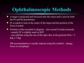 Ophthalmoscopic Methods A target is projected and focussed onto the retina and is seen by both the Px and the practitioner.  Px is asked to look at the centre of the target and the position of the fovea is noted. Position is then recorded in diagram – also record if steady/unsteady - usually EF is slightly nasal in SOT - can calibrate using the size of the optic disc in the graticule Disc = 5 deg x 7 deg NB accommodation is usually induced using this method – change focus or cycloplegia 