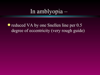 In amblyopia –  reduced VA by one Snellen line per 0.5 degree of eccentricity (very rough guide) 