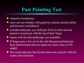 Past Pointing Test related to localisation carry out test initially with good eye (checks normal ability and increases confidence) occlude amblyopic eye, hold pen 25cm in front and ask patient to touch pen with the tip of their finger repeat with the non-amblyopic eye occluded.  If finger goes a few cm to the side then past pointing has been demonstrated (do not repeat too many times as PX adapt) this result indicates that fixation does not coincide with the centre of localisation 