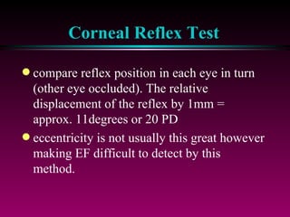 Corneal Reflex Test compare reflex position in each eye in turn (other eye occluded). The relative displacement of the reflex by 1mm = approx. 11degrees or 20 PD eccentricity is not usually this great however making EF difficult to detect by this method. 