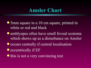 Amsler Chart 5mm square in a 10 cm square, printed in white or red and black amblyopes often have small foveal scotoma which shows up as a disturbance on Amsler occurs centrally if central localisation eccentrically if EF this is not a very convincing test 