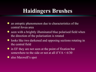 Haidingers Brushes an entoptic phenomenon due to characteristics of the central fovea area seen with a brightly illuminated blue polarised field when the direction of the polarisation is rotated looks like two darkened and opposing sections rotating in the central field in EF they are not seen at the point of fixation but somewhere to the side or not at all if VA < 6/30 also Maxwell’s spot  