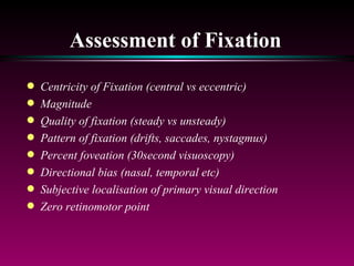 Assessment of Fixation Centricity of Fixation (central vs eccentric) Magnitude Quality of fixation (steady vs unsteady) Pattern of fixation (drifts, saccades, nystagmus) Percent foveation (30second visuoscopy) Directional bias (nasal, temporal etc) Subjective localisation of primary visual direction Zero retinomotor point 