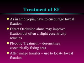 Treatment of EF As in amblyopia, have to encourage foveal fixation Direct Occlusion alone may improve fixation but often a slight eccentricity remains Pleoptic Treatment – desensitises eccentrically fixing area After image transfer – use to locate foveal fixation NB Established EF is hard to remove. Remember in amblyopia treatment VA will not improve beyond that expected for eccentrically fixating point 