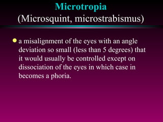 Microtropia (Microsquint, microstrabismus) a misalignment of the eyes with an angle deviation so small (less than 5 degrees) that it would usually be controlled except on dissociation of the eyes in which case in becomes a phoria. 