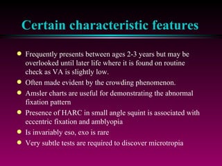 Certain characteristic features Frequently presents between ages 2-3 years but may be overlooked until later life where it is found on routine check as VA is slightly low. Often made evident by the crowding phenomenon.  Amsler charts are useful for demonstrating the abnormal fixation pattern Presence of HARC in small angle squint is associated with eccentric fixation and amblyopia Is invariably eso, exo is rare Very subtle tests are required to discover microtropia 
