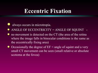 Eccentric Fixation   always occurs in microtropia.  ANGLE OF ECCENTRICITY = ANGLE OF SQUINT  - no movement is detected on the CT (the area of the retina where the image falls in binocular conditions is the same as the eccentrically fixing area)  Occasionally the degree of EF < angle of squint and a very small CT movement can be seen (small relative or absolute scotoma at the fovea) 
