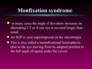 Monfixation syndrome   in many cases the angle of deviation increases on alternating CT or if one eye is covered longer than usual.  An SOP is seen superimposed on the microtropia.  This is also called a monofixational heterophoria (due to the eye moving from its adapted position to the full angle of squint under the cover) 