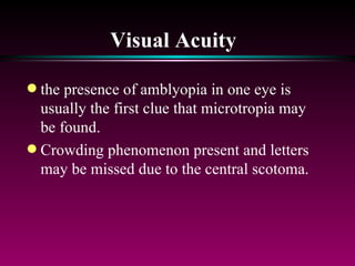 Visual Acuity   the presence of amblyopia in one eye is usually the first clue that microtropia may be found.  Crowding phenomenon present and letters may be missed due to the central scotoma.  